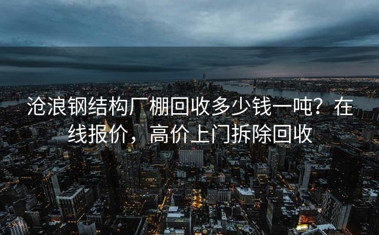 沧浪钢结构厂棚回收多少钱一吨？在线报价，高价上门拆除回收