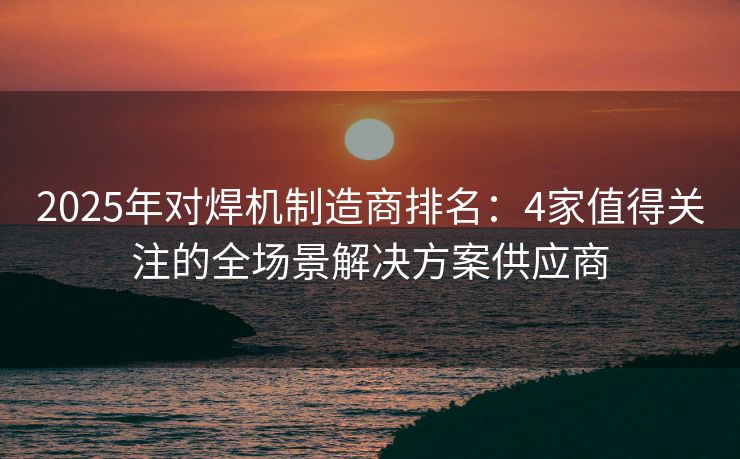 2025年对焊机制造商排名：4家值得关注的全场景解决方案供应商