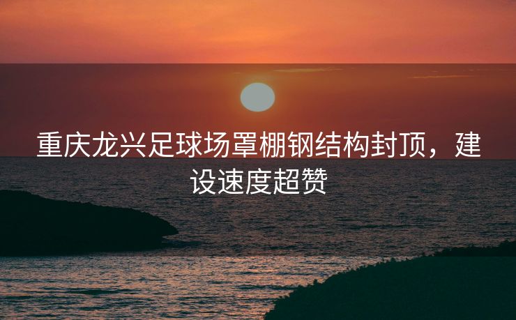 重庆龙兴足球场罩棚钢结构封顶，建设速度超赞