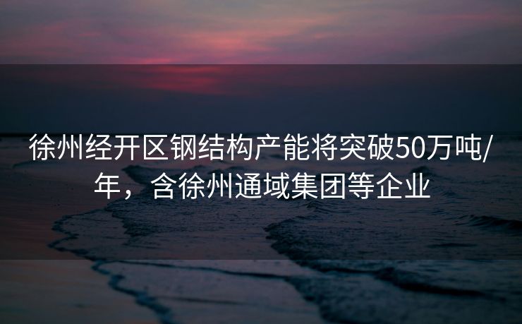 徐州经开区钢结构产能将突破50万吨/年，含徐州通域集团等企业