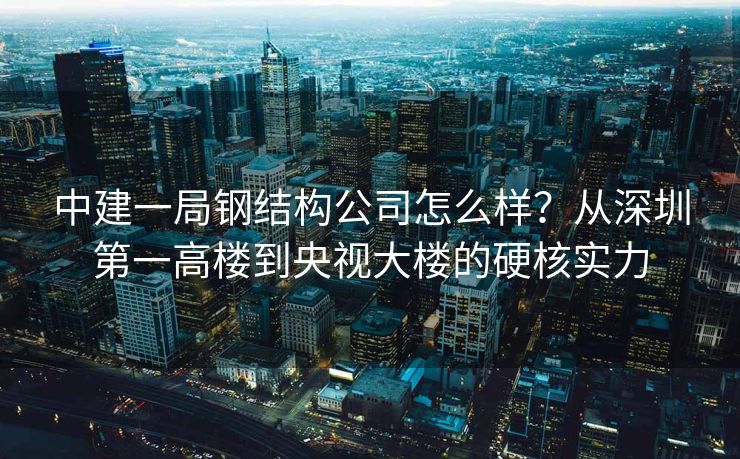 中建一局钢结构公司怎么样?从深圳第一高楼到央视大楼的硬核实力 中建一局钢结构公司怎么样?从深圳第一高楼到央视大楼的硬核实力