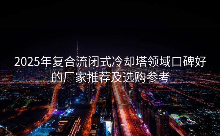 2025年复合流闭式冷却塔领域口碑好的厂家推荐及选购参考